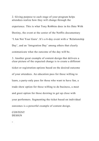 2. Giving purpose to each stage of your program helps
attendees realize how they will change through the
experience. This is what Tony Robbins does in his Date With
Destiny, the event at the center of the Netflix documentary
‘I Am Not Your Guru’. It’s a 6-day event with a ‘Relationship
Day’, and an ‘Integration Day’ among others that clearly
communicate what the outcome of the day will be.
3. Another great example of content design that delivers a
clear picture of the expected change is to create a different
ticket or registration options based on the desired outcome
of your attendees. An education pass for those willing to
learn, a party-only pass for those who want to have fun, a
trade show option for those willing to do business, a meet
and greet option for those desiring to get up close with
your performers. Segmenting the ticket based on individual
outcomes is a powerful example of content design.
CONTENT
DESIGN
-
 