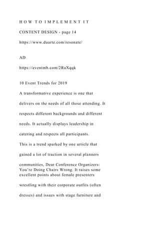H O W T O I M P L E M E N T I T
CONTENT DESIGN - page 14
https://www.duarte.com/resonate/
AD
https://eventmb.com/2RaXqqk
10 Event Trends for 2019
A transformative experience is one that
delivers on the needs of all those attending. It
respects different backgrounds and different
needs. It actually displays leadership in
catering and respects all participants.
This is a trend sparked by one article that
gained a lot of traction in several planners
communities, Dear Conference Organizers:
You’re Doing Chairs Wrong. It raises some
excellent points about female presenters
wrestling with their corporate outfits (often
dresses) and issues with stage furniture and
 