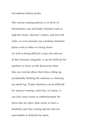 microphone battery packs.
The current seating practice is in favor of
minimalistic sets and funky furniture such as
high bar stools, director’s chairs, and low/soft
sofas, or even unusual, eye-catching statement
pieces such as bikes or swing chairs.
As well as being difficult to get into and out
of this furniture elegantly, it can be difficult for
speakers to focus on the discussion when
they are worried about their dress riding up,
accidentally flashing the audience or showing
too much leg. Tricky furniture can be difficult
for anyone wearing a skirt but, of course, it
can also cause issues or embarrassment for
those that are short, plus-sized, or have a
disability and face seating options that are
unworkable or difficult for them.
 