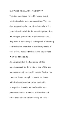SUPPORT RESEARCH AND DATA
This is a new issue voiced by many event
professionals in many communities. Yet, the
data supporting the rise of such trends is the
generational switch in the attendee population.
As younger generations attend more events,
they have a much deeper conception of diversity
and inclusion. One that is not simply made of
nice words, but one that is shown in practice.
WHY IT MATTERS
As anticipated at the beginning of this
report, respect for diversity is one of the new
requirements of successful events. Saying that
you care is not enough. It has to be shown
with leadership and attention to details.
If a speaker is made uncomfortable by a
poor seat choice, attendees will notice and
voice their dissent quite vocally on social
 