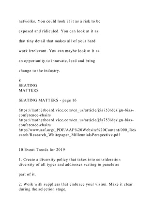 networks. You could look at it as a risk to be
exposed and ridiculed. You can look at it as
that tiny detail that makes all of your hard
work irrelevant. You can maybe look at it as
an opportunity to innovate, lead and bring
change to the industry.
8
SEATING
MATTERS
SEATING MATTERS - page 16
https://motherboard.vice.com/en_us/article/j5a753/design-bias-
conference-chairs
https://motherboard.vice.com/en_us/article/j5a753/design-bias-
conference-chairs
http://www.aaf.org/_PDF/AAF%20Website%20Content/000_Res
earch/Research_Whitepaper_MillennialsPerspective.pdf
10 Event Trends for 2019
1. Create a diversity policy that takes into consideration
diversity of all types and addresses seating in panels as
part of it.
2. Work with suppliers that embrace your vision. Make it clear
during the selection stage.
 