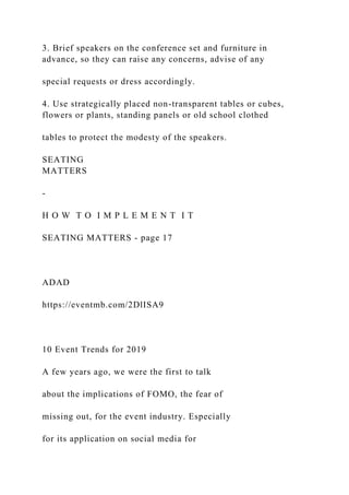 3. Brief speakers on the conference set and furniture in
advance, so they can raise any concerns, advise of any
special requests or dress accordingly.
4. Use strategically placed non-transparent tables or cubes,
flowers or plants, standing panels or old school clothed
tables to protect the modesty of the speakers.
SEATING
MATTERS
-
H O W T O I M P L E M E N T I T
SEATING MATTERS - page 17
ADAD
https://eventmb.com/2DlISA9
10 Event Trends for 2019
A few years ago, we were the first to talk
about the implications of FOMO, the fear of
missing out, for the event industry. Especially
for its application on social media for
 