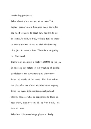 marketing purposes.
What about when we are at an event? A
typical scenario at a business event includes
the need to learn, to meet new people, to do
business, to sell, to buy, to have fun, to share
on social networks and to visit the hosting
city, just to name a few. There is a lot going
on. Too much.
Burnout at events is a reality. JOMO or the joy
of missing out refers to the practice of giving
participants the opportunity to disconnect
from the hustle of the event. This has led to
the rise of areas where attendees can unplug
from the event information overload and
slowly process what is happening to them or
reconnect, even briefly, to the world they left
behind them.
Whether it is to recharge phone or body
 