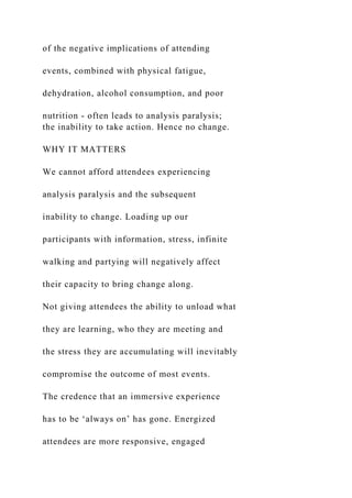 of the negative implications of attending
events, combined with physical fatigue,
dehydration, alcohol consumption, and poor
nutrition - often leads to analysis paralysis;
the inability to take action. Hence no change.
WHY IT MATTERS
We cannot afford attendees experiencing
analysis paralysis and the subsequent
inability to change. Loading up our
participants with information, stress, infinite
walking and partying will negatively affect
their capacity to bring change along.
Not giving attendees the ability to unload what
they are learning, who they are meeting and
the stress they are accumulating will inevitably
compromise the outcome of most events.
The credence that an immersive experience
has to be ‘always on’ has gone. Energized
attendees are more responsive, engaged
 