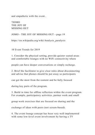 and empathetic with the event..
7JOMO
THE JOY OF
MISSING OUT
JOMO - THE JOY OF MISSING OUT - page 19
https://en.wikipedia.org/wiki/Analysis_paralysis
10 Event Trends for 2019
1. Consider the physical setting, provide quieter seated areas
and comfortable lounges with no WiFi connectivity where
people can have deeper conversations or simply recharge.
2. Brief the facilitator to give clear rules about disconnecting
and advise that phones should be put away so participants
can get the most from the content and be fully focused
during key parts of the program.
3. Build in time for offline reflection within the event program.
For example, participatory activities, partner work and small
group work exercises that are focused on sharing and the
exchange of ideas with peers (not screen-based).
4. The event lounge concept has been very well implemented
with some low-level event involvement by having a TV
 