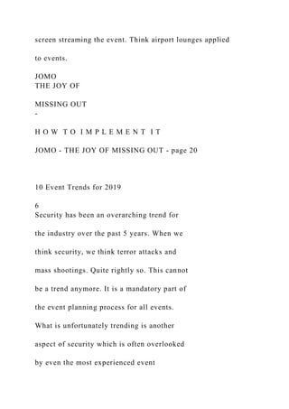 screen streaming the event. Think airport lounges applied
to events.
JOMO
THE JOY OF
MISSING OUT
-
H O W T O I M P L E M E N T I T
JOMO - THE JOY OF MISSING OUT - page 20
10 Event Trends for 2019
6
Security has been an overarching trend for
the industry over the past 5 years. When we
think security, we think terror attacks and
mass shootings. Quite rightly so. This cannot
be a trend anymore. It is a mandatory part of
the event planning process for all events.
What is unfortunately trending is another
aspect of security which is often overlooked
by even the most experienced event
 