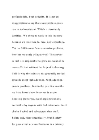 professionals. Tech security. It is not an
exaggeration to say that event professionals
can be tech-resistant. Which is absolutely
justified. We chose to work in this industry
because we love face-to-face, not technology.
Yet the 2019 event faces a massive problem,
how can we scale without tech? The answer
is that it is impossible to grow an event or be
more efficient without the help of technology.
This is why the industry has gradually moved
towards event tech adoption. With adoption
comes problems. Just in the past few months,
we have heard about breaches in major
ticketing platforms, event apps potentially
accessible by anyone with bad intentions, hotel
chains hacked and subsequent data theft.
Safety and, more specifically, brand safety
for your event or event business is a primary
 