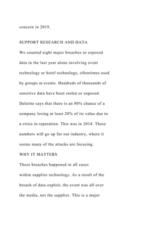concern in 2019.
SUPPORT RESEARCH AND DATA
We counted eight major breaches or exposed
data in the last year alone involving event
technology or hotel technology, oftentimes used
by groups at events. Hundreds of thousands of
sensitive data have been stolen or exposed.
Deloitte says that there is an 80% chance of a
company losing at least 20% of its value due to
a crisis in reputation. This was in 2014. These
numbers will go up for our industry, where it
seems many of the attacks are focusing.
WHY IT MATTERS
These breaches happened in all cases
within supplier technology. As a result of the
breach of data exploit, the event was all over
the media, not the supplier. This is a major
 