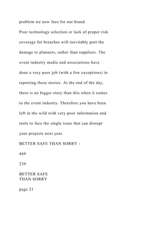 problem we now face for our brand.
Poor technology selection or lack of proper risk
coverage for breaches will inevitably port the
damage to planners, rather than suppliers. The
event industry media and associations have
done a very poor job (with a few exceptions) in
reporting these stories. At the end of the day,
there is no bigger story than this when it comes
to the event industry. Therefore you have been
left in the wild with very poor information and
tools to face the single issue that can disrupt
your projects next year.
BETTER SAFE THAN SORRY -
469
239
BETTER SAFE
THAN SORRY
page 21
 