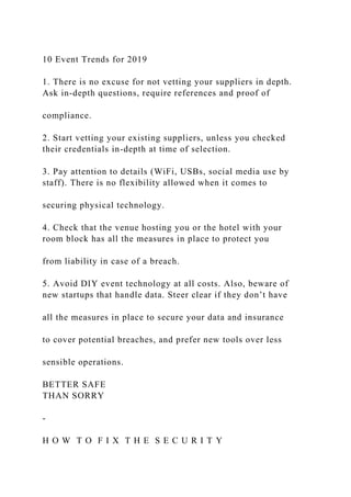 10 Event Trends for 2019
1. There is no excuse for not vetting your suppliers in depth.
Ask in-depth questions, require references and proof of
compliance.
2. Start vetting your existing suppliers, unless you checked
their credentials in-depth at time of selection.
3. Pay attention to details (WiFi, USBs, social media use by
staff). There is no flexibility allowed when it comes to
securing physical technology.
4. Check that the venue hosting you or the hotel with your
room block has all the measures in place to protect you
from liability in case of a breach.
5. Avoid DIY event technology at all costs. Also, beware of
new startups that handle data. Steer clear if they don’t have
all the measures in place to secure your data and insurance
to cover potential breaches, and prefer new tools over less
sensible operations.
BETTER SAFE
THAN SORRY
-
H O W T O F I X T H E S E C U R I T Y
 