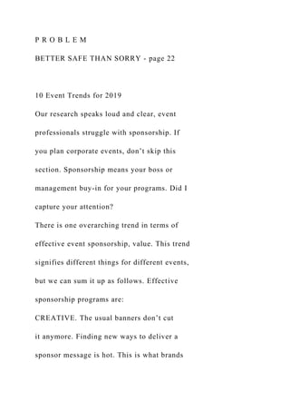 P R O B L E M
BETTER SAFE THAN SORRY - page 22
10 Event Trends for 2019
Our research speaks loud and clear, event
professionals struggle with sponsorship. If
you plan corporate events, don’t skip this
section. Sponsorship means your boss or
management buy-in for your programs. Did I
capture your attention?
There is one overarching trend in terms of
effective event sponsorship, value. This trend
signifies different things for different events,
but we can sum it up as follows. Effective
sponsorship programs are:
CREATIVE. The usual banners don’t cut
it anymore. Finding new ways to deliver a
sponsor message is hot. This is what brands
 
