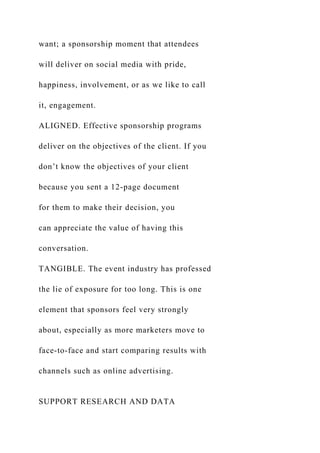 want; a sponsorship moment that attendees
will deliver on social media with pride,
happiness, involvement, or as we like to call
it, engagement.
ALIGNED. Effective sponsorship programs
deliver on the objectives of the client. If you
don’t know the objectives of your client
because you sent a 12-page document
for them to make their decision, you
can appreciate the value of having this
conversation.
TANGIBLE. The event industry has professed
the lie of exposure for too long. This is one
element that sponsors feel very strongly
about, especially as more marketers move to
face-to-face and start comparing results with
channels such as online advertising.
SUPPORT RESEARCH AND DATA
 