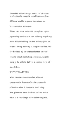 EventMB research says that 53% of event
professionals struggle to sell sponsorship.
43% are unable to prove the return on
investment to sponsors.
These two stats alone are enough to signal
a growing tendency in our industry requiring
more accountability for the money spent on
events. Every activity is tangible online. We
are flooded by an unprecedented amount
of data about marketing activities. Events
have to be able to deliver a similar level of
tangibility.
WHY IT MATTERS
Most events cannot survive without
sponsorship. Face-to-face is extremely
effective when it comes to marketing.
Yet, planners have the hard task to make
what is a very large investment tangible.
 