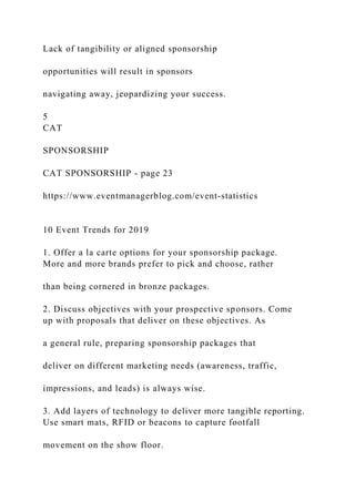 Lack of tangibility or aligned sponsorship
opportunities will result in sponsors
navigating away, jeopardizing your success.
5
CAT
SPONSORSHIP
CAT SPONSORSHIP - page 23
https://www.eventmanagerblog.com/event-statistics
10 Event Trends for 2019
1. Offer a la carte options for your sponsorship package.
More and more brands prefer to pick and choose, rather
than being cornered in bronze packages.
2. Discuss objectives with your prospective sponsors. Come
up with proposals that deliver on these objectives. As
a general rule, preparing sponsorship packages that
deliver on different marketing needs (awareness, traffic,
impressions, and leads) is always wise.
3. Add layers of technology to deliver more tangible reporting.
Use smart mats, RFID or beacons to capture footfall
movement on the show floor.
 