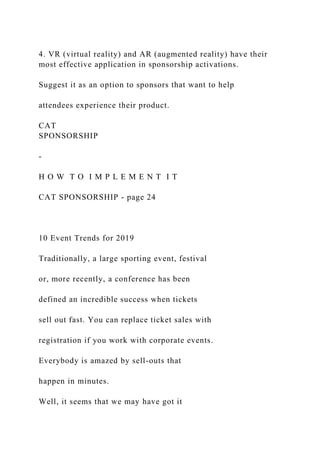 4. VR (virtual reality) and AR (augmented reality) have their
most effective application in sponsorship activations.
Suggest it as an option to sponsors that want to help
attendees experience their product.
CAT
SPONSORSHIP
-
H O W T O I M P L E M E N T I T
CAT SPONSORSHIP - page 24
10 Event Trends for 2019
Traditionally, a large sporting event, festival
or, more recently, a conference has been
defined an incredible success when tickets
sell out fast. You can replace ticket sales with
registration if you work with corporate events.
Everybody is amazed by sell-outs that
happen in minutes.
Well, it seems that we may have got it
 