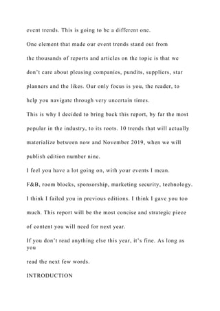 event trends. This is going to be a different one.
One element that made our event trends stand out from
the thousands of reports and articles on the topic is that we
don’t care about pleasing companies, pundits, suppliers, star
planners and the likes. Our only focus is you, the reader, to
help you navigate through very uncertain times.
This is why I decided to bring back this report, by far the most
popular in the industry, to its roots. 10 trends that will actually
materialize between now and November 2019, when we will
publish edition number nine.
I feel you have a lot going on, with your events I mean.
F&B, room blocks, sponsorship, marketing security, technology.
I think I failed you in previous editions. I think I gave you too
much. This report will be the most concise and strategic piece
of content you will need for next year.
If you don’t read anything else this year, it’s fine. As long as
you
read the next few words.
INTRODUCTION
 