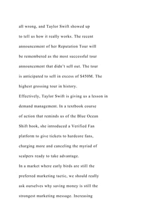 all wrong, and Taylor Swift showed up
to tell us how it really works. The recent
announcement of her Reputation Tour will
be remembered as the most successful tour
announcement that didn’t sell out. The tour
is anticipated to sell in excess of $450M. The
highest grossing tour in history.
Effectively, Taylor Swift is giving us a lesson in
demand management. In a textbook course
of action that reminds us of the Blue Ocean
Shift book, she introduced a Verified Fan
platform to give tickets to hardcore fans,
charging more and canceling the myriad of
scalpers ready to take advantage.
In a market where early birds are still the
preferred marketing tactic, we should really
ask ourselves why saving money is still the
strongest marketing message. Increasing
 
