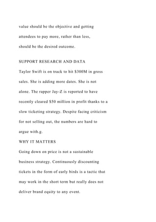 value should be the objective and getting
attendees to pay more, rather than less,
should be the desired outcome.
SUPPORT RESEARCH AND DATA
Taylor Swift is on track to hit $300M in gross
sales. She is adding more dates. She is not
alone. The rapper Jay-Z is reported to have
recently cleared $50 million in profit thanks to a
slow ticketing strategy. Despite facing criticism
for not selling out, the numbers are hard to
argue with.g.
WHY IT MATTERS
Going down on price is not a sustainable
business strategy. Continuously discounting
tickets in the form of early birds is a tactic that
may work in the short term but really does not
deliver brand equity to any event.
 
