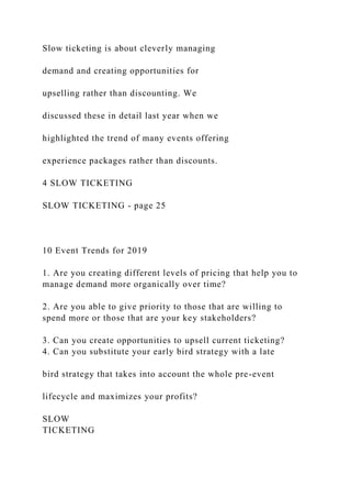 Slow ticketing is about cleverly managing
demand and creating opportunities for
upselling rather than discounting. We
discussed these in detail last year when we
highlighted the trend of many events offering
experience packages rather than discounts.
4 SLOW TICKETING
SLOW TICKETING - page 25
10 Event Trends for 2019
1. Are you creating different levels of pricing that help you to
manage demand more organically over time?
2. Are you able to give priority to those that are willing to
spend more or those that are your key stakeholders?
3. Can you create opportunities to upsell current ticketing?
4. Can you substitute your early bird strategy with a late
bird strategy that takes into account the whole pre-event
lifecycle and maximizes your profits?
SLOW
TICKETING
 
