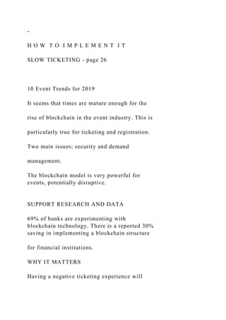 -
H O W T O I M P L E M E N T I T
SLOW TICKETING - page 26
10 Event Trends for 2019
It seems that times are mature enough for the
rise of blockchain in the event industry. This is
particularly true for ticketing and registration.
Two main issues; security and demand
management.
The blockchain model is very powerful for
events, potentially disruptive.
SUPPORT RESEARCH AND DATA
69% of banks are experimenting with
blockchain technology. There is a reported 30%
saving in implementing a blockchain structure
for financial institutions.
WHY IT MATTERS
Having a negative ticketing experience will
 