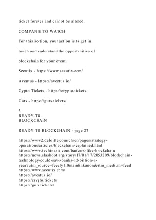 ticket forever and cannot be altered.
COMPANIE TO WATCH
For this section, your action is to get in
touch and understand the opportunities of
blockchain for your event.
Secutix - https://www.secutix.com/
Aventus - https://aventus.io/
Cypto Tickets - https://crypto.tickets
Guts - https://guts.tickets/
3
READY TO
BLOCKCHAIN
READY TO BLOCKCHAIN - page 27
https://www2.deloitte.com/ch/en/pages/strategy-
operations/articles/blockchain-explained.html
https://www.techinasia.com/bankers-like-blockchain
https://news.slashdot.org/story/17/01/17/2053209/blockchain-
technology-could-save-banks-12-billion-a-
year?utm_source=feedly1.0mainlinkanon&utm_medium=feed
https://www.secutix.com/
https://aventus.io/
https://crypto.tickets
https://guts.tickets/
 
