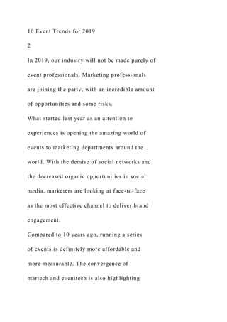 10 Event Trends for 2019
2
In 2019, our industry will not be made purely of
event professionals. Marketing professionals
are joining the party, with an incredible amount
of opportunities and some risks.
What started last year as an attention to
experiences is opening the amazing world of
events to marketing departments around the
world. With the demise of social networks and
the decreased organic opportunities in social
media, marketers are looking at face-to-face
as the most effective channel to deliver brand
engagement.
Compared to 10 years ago, running a series
of events is definitely more affordable and
more measurable. The convergence of
martech and eventtech is also highlighting
 