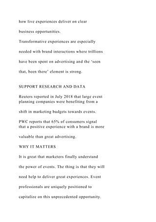 how live experiences deliver on clear
business opportunities.
Transformative experiences are especially
needed with brand interactions where trillions
have been spent on advertising and the ‘seen
that, been there’ element is strong.
SUPPORT RESEARCH AND DATA
Reuters reported in July 2018 that large event
planning companies were benefiting from a
shift in marketing budgets towards events.
PWC reports that 65% of consumers signal
that a positive experience with a brand is more
valuable than great advertising.
WHY IT MATTERS
It is great that marketers finally understand
the power of events. The thing is that they will
need help to deliver great experiences. Event
professionals are uniquely positioned to
capitalize on this unprecedented opportunity.
 