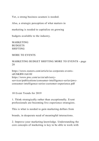 Yet, a strong business acumen is needed.
Also, a strategic perception of what matters in
marketing is needed to capitalize on growing
budgets available to the industry.
MARKETING
BUDGETS
SHIFTING
MORE TO EVENTS
MARKETING BUDGET SHIFTING MORE TO EVENTS - page
28
https://www.reuters.com/article/us-corporate-events-
idUSKBN1A610J
https://www.pwc.com/us/en/advisory-
services/publications/consumer-intelligence-series/pwc-
consumer-intelligence-series-customer-experience.pdf
10 Event Trends for 2019
1. Think strategically rather than exceptionally. Event
professionals are becoming live experience strategists.
This is what is needed to gain marketing dollars from
brands, in desperate need of meaningful interactions.
2. Improve your marketing knowledge. Understanding the
core concepts of marketing is key to be able to work with
 