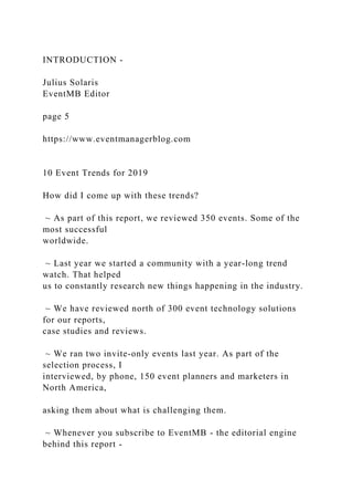 INTRODUCTION -
Julius Solaris
EventMB Editor
page 5
https://www.eventmanagerblog.com
10 Event Trends for 2019
How did I come up with these trends?
~ As part of this report, we reviewed 350 events. Some of the
most successful
worldwide.
~ Last year we started a community with a year-long trend
watch. That helped
us to constantly research new things happening in the industry.
~ We have reviewed north of 300 event technology solutions
for our reports,
case studies and reviews.
~ We ran two invite-only events last year. As part of the
selection process, I
interviewed, by phone, 150 event planners and marketers in
North America,
asking them about what is challenging them.
~ Whenever you subscribe to EventMB - the editorial engine
behind this report -
 