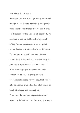 You know that already.
Awareness of our role is growing. The trend
though is that we are becoming, as a group,
more vocal about things that we don’t like.
I still remember the amount of negativity we
received when we published, way ahead
of the #metoo movement, a report about
sexual harassment at academic conferences.
The number of negative comments was
astounding, where the essence was ‘why do
you create a problem that is not there?’.
What is changing is the demise of such
hypocrisy. There is a group of event
professionals, some very young, that do not
take things for granted and combat issues at
hand with force and connection.
Problems like the poor representation of
women at industry events in a widely women
 