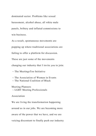 dominated sector. Problems like sexual
harassment, alcohol abuse, all white male
panels, bribery and inflated commissions to
win business.
As a result, spontaneous movements are
popping up where traditional associations are
failing to offer a platform for discussion.
These are just some of the movements
changing our industry that I invite you to join:
~ The MeetingsToo Initiative
~ The Association of Women in Events
~ The National Coalition of Black
Meeting Planners
~ LGBT Meeting Professionals
Association
We are living the transformation happening
around us in our jobs. We are becoming more
aware of the power that we have, and we are
voicing discontent to finally push our industry
 