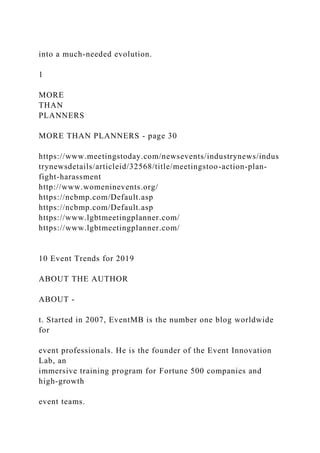 into a much-needed evolution.
1
MORE
THAN
PLANNERS
MORE THAN PLANNERS - page 30
https://www.meetingstoday.com/newsevents/industrynews/indus
trynewsdetails/articleid/32568/title/meetingstoo-action-plan-
fight-harassment
http://www.womeninevents.org/
https://ncbmp.com/Default.asp
https://ncbmp.com/Default.asp
https://www.lgbtmeetingplanner.com/
https://www.lgbtmeetingplanner.com/
10 Event Trends for 2019
ABOUT THE AUTHOR
ABOUT -
t. Started in 2007, EventMB is the number one blog worldwide
for
event professionals. He is the founder of the Event Innovation
Lab, an
immersive training program for Fortune 500 companies and
high-growth
event teams.
 