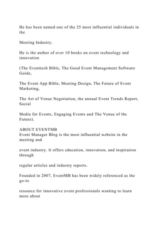 He has been named one of the 25 most influential individuals in
the
Meeting Industry.
He is the author of over 10 books on event technology and
innovation
(The Eventtech Bible, The Good Event Management Software
Guide,
The Event App Bible, Meeting Design, The Future of Event
Marketing,
The Art of Venue Negotiation, the annual Event Trends Report,
Social
Media for Events, Engaging Events and The Venue of the
Future).
ABOUT EVENTMB
Event Manager Blog is the most influential website in the
meeting and
event industry. It offers education, innovation, and inspiration
through
regular articles and industry reports.
Founded in 2007, EventMB has been widely referenced as the
go-to
resource for innovative event professionals wanting to learn
more about
 