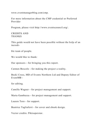 www.eventmanagerblog.com/cmp.
For more information about the CMP credential or Preferred
Provider
Program, please visit http://www.eventscouncil.org/.
CREDITS AND
THANKS
This guide would not have been possible without the help of an
incredi-
ble team of people.
We would like to thank:
Our sponsors - for bringing you this report.
Carmen Boscolo - for making the project a reality.
Becki Cross, MD of Events Northern Ltd and Deputy Editor of
EventMB -
for editing.
Camille Wagner - for project management and support.
Marta Gambazza - for project management and support.
Lauren Toro - for support.
Beatrice Tagliaferri - for cover and ebook design.
Vector credits: Pikisuperstar.
 