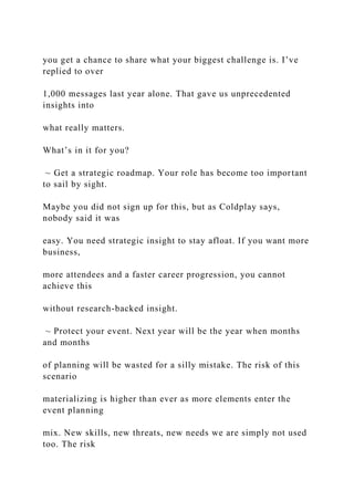 you get a chance to share what your biggest challenge is. I’ve
replied to over
1,000 messages last year alone. That gave us unprecedented
insights into
what really matters.
What’s in it for you?
~ Get a strategic roadmap. Your role has become too important
to sail by sight.
Maybe you did not sign up for this, but as Coldplay says,
nobody said it was
easy. You need strategic insight to stay afloat. If you want more
business,
more attendees and a faster career progression, you cannot
achieve this
without research-backed insight.
~ Protect your event. Next year will be the year when months
and months
of planning will be wasted for a silly mistake. The risk of this
scenario
materializing is higher than ever as more elements enter the
event planning
mix. New skills, new threats, new needs we are simply not used
too. The risk
 