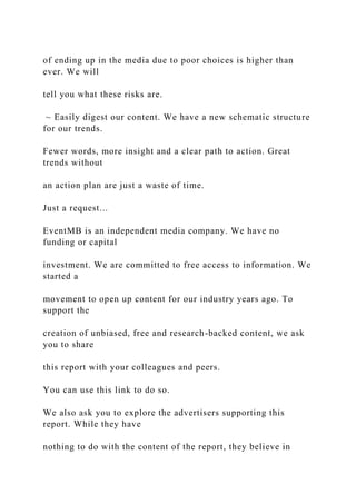of ending up in the media due to poor choices is higher than
ever. We will
tell you what these risks are.
~ Easily digest our content. We have a new schematic structure
for our trends.
Fewer words, more insight and a clear path to action. Great
trends without
an action plan are just a waste of time.
Just a request...
EventMB is an independent media company. We have no
funding or capital
investment. We are committed to free access to information. We
started a
movement to open up content for our industry years ago. To
support the
creation of unbiased, free and research-backed content, we ask
you to share
this report with your colleagues and peers.
You can use this link to do so.
We also ask you to explore the advertisers supporting this
report. While they have
nothing to do with the content of the report, they believe in
 