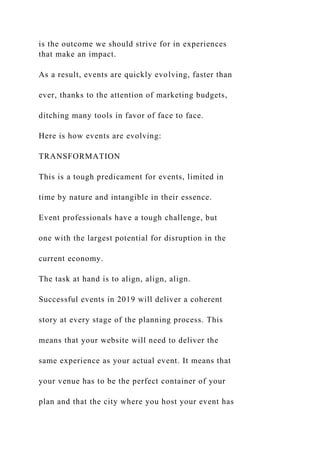 is the outcome we should strive for in experiences
that make an impact.
As a result, events are quickly evolving, faster than
ever, thanks to the attention of marketing budgets,
ditching many tools in favor of face to face.
Here is how events are evolving:
TRANSFORMATION
This is a tough predicament for events, limited in
time by nature and intangible in their essence.
Event professionals have a tough challenge, but
one with the largest potential for disruption in the
current economy.
The task at hand is to align, align, align.
Successful events in 2019 will deliver a coherent
story at every stage of the planning process. This
means that your website will need to deliver the
same experience as your actual event. It means that
your venue has to be the perfect container of your
plan and that the city where you host your event has
 