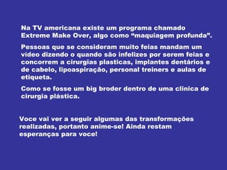 Na TV americana existe um programa chamado Extreme Make Over, algo como “maquiagem profunda”. Pessoas que se consideram muito feias mandam um vídeo dizendo o quando são infelizes por serem feias e concorrem a cirurgias plasticas, implantes dentários e de cabelo, lipoaspiração, personal treiners e aulas de etiqueta. Como se fosse um big broder dentro de uma clinica de cirurgia plástica. Voce vai ver a seguir algumas das transformações realizadas, portanto anime-se! Ainda restam esperanças para voce! 