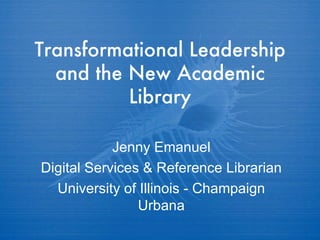 Transformational Leadership and the New Academic Library Jenny Emanuel Digital Services & Reference Librarian University of Illinois - Champaign Urbana 
