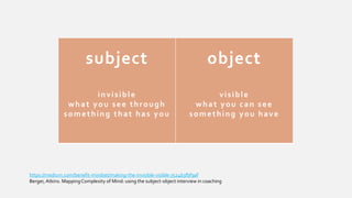 https://medium.com/benefit-mindset/making-the-invisible-visible-7524b3fbf9af
Berger, Atkins. MappingComplexity of Mind: using the subject-object interview in coaching
subject
invisible
what you see through
something that has you
object
visible
what you can see
something you have
 
