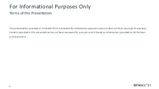 18 © 2014 CA. ALL RIGHTS RESERVED.
For Informational Purposes Only
This presentation provided at CA World 2014 is intended for information purposes only and does not form any type of warranty.
Content provided in this presentation has not been reviewed for accuracy and is based on information provided by CA Partners
and Customers.
Terms of this Presentation
 