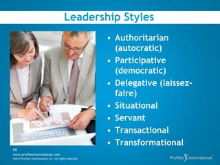 Leadership Styles
                                                          • Authoritarian
                                                            (autocratic)
                                                          • Participative
                                                            (democratic)
                                                          • Delegative (laissez-
                                                            faire)
                                                          • Situational
                                                          • Servant
                                                          • Transactional
                                                          • Transformational
10
www.profilesinternational.com
©2012 Profiles International, Inc. All rights reserved.
 