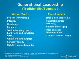 Generational Leadership
                                         (Traditionalist/Boomers )
                Worker Traits                                         Their Leaders
• Pride in workmanship                                         • Strong, firm leadership
• Integrity                                                    • Autocratic (single
• Obedience                                                      headship)
• Patience                                                     • No mixed messaging
• Work ethic (long hours,                                      • Inter-personal
  hard work, and completed                                       communication
  tasks)                                                       • Talk first – email second
• Work defines the person
• Company loyalty
• Stability, upward mobility

15
Patrik Malmquist 04/2011,www .applitude.se/2011/04/ the-evolution-of-leadership-styles/
www.profilesinternational.com
©2012 Profiles International, Inc. All rights reserved.
 
