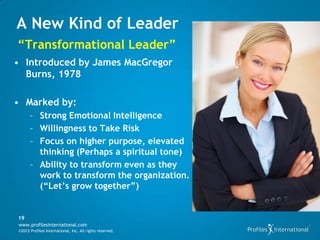 A New Kind of Leader
“Transformational Leader”
• Introduced by James MacGregor
  Burns, 1978

• Marked by:
      – Strong Emotional Intelligence
      – Willingness to Take Risk
      – Focus on higher purpose, elevated
        thinking (Perhaps a spiritual tone)
      – Ability to transform even as they
        work to transform the organization.
        (“Let’s grow together”)


19
www.profilesinternational.com
©2012 Profiles International, Inc. All rights reserved.
 