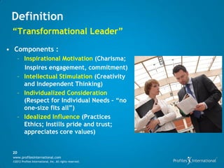 Definition
 “Transformational Leader”
• Components :
      – Inspirational Motivation (Charisma;
        Inspires engagement, commitment)
      – Intellectual Stimulation (Creativity
        and Independent Thinking)
      – Individualized Consideration
        (Respect for Individual Needs – “no
        one-size fits all”)
      – Idealized Influence (Practices
        Ethics; Instills pride and trust;
        appreciates core values)


 20
 www.profilesinternational.com
 ©2012 Profiles International, Inc. All rights reserved.
 