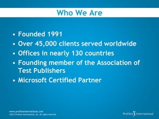 Who We Are

   • Founded 1991
   • Over 45,000 clients served worldwide
   • Offices in nearly 130 countries
   • Founding member of the Association of
     Test Publishers
   • Microsoft Certified Partner



www.profilesinternational.com
©2012 Profiles International, Inc. All rights reserved.
 