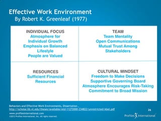 Effective Work Environment
      By Robert K. Greenleaf (1977)

                INDIVIDUAL FOCUS                                             TEAM
                  Atmosphere for                                        Team Mentality
                 Individual Growth                                   Open Communications
               Emphasis on Balanced                                   Mutual Trust Among
                      Lifestyle                                          Stakeholders
                 People are Valued


                      RESOURCES                                  CULTURAL MINDSET
                    Sufficient Financial                      Freedom to Make Decisions
                        Resources                             Supportive Governing Board
                                                          Atmosphere Encourages Risk-Taking
                                                             Commitment to Broad Mission


Behaviors and Effective Work Environments, Dissertation ,
http://scholar.lib.vt.edu/theses/available/etd-11272000-234822/unrestricted/Abel.pdf       26
www.profilesinternational.com
©2012 Profiles International, Inc. All rights reserved.
 