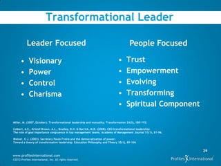 Transformational Leader

           Leader Focused                                                              People Focused

      •      Visionary                                                         •     Trust
      •      Power                                                             •     Empowerment
      •      Control                                                           •     Evolving
      •      Charisma                                                          •     Transforming
                                                                               •     Spiritual Component

Miller, M. (2007, October). Transformational leadership and mutuality. Transformation 24(3), 180-192.

Colbert, A.E., Kristof-Brown, A.L., Bradley, B.H. & Barrick, M.R. (2008). CEO transformational leadership:
The role of goal importance congruence in top management teams. Academy of Management Journal 51(1), 81-96.

Weiner, E.J. (2003). Secretary Paulo Freire and the democratization of power:
Toward a theory of transformative leadership. Education Philosophy and Theory 35(1), 89-106


                                                                                                              29
www.profilesinternational.com
©2012 Profiles International, Inc. All rights reserved.
 
