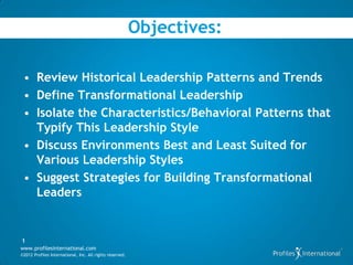 Objectives:

 • Review Historical Leadership Patterns and Trends
 • Define Transformational Leadership
 • Isolate the Characteristics/Behavioral Patterns that
   Typify This Leadership Style
 • Discuss Environments Best and Least Suited for
   Various Leadership Styles
 • Suggest Strategies for Building Transformational
   Leaders


1
www.profilesinternational.com
©2012 Profiles International, Inc. All rights reserved.
 