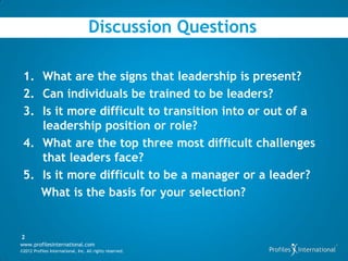 Discussion Questions

 1. What are the signs that leadership is present?
 2. Can individuals be trained to be leaders?
 3. Is it more difficult to transition into or out of a
    leadership position or role?
 4. What are the top three most difficult challenges
    that leaders face?
 5. Is it more difficult to be a manager or a leader?
    What is the basis for your selection?


2
www.profilesinternational.com
©2012 Profiles International, Inc. All rights reserved.
 